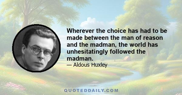 Wherever the choice has had to be made between the man of reason and the madman, the world has unhesitatingly followed the madman.