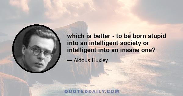 which is better - to be born stupid into an intelligent society or intelligent into an insane one?