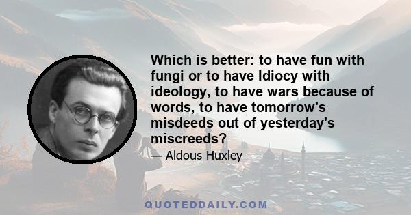 Which is better: to have fun with fungi or to have Idiocy with ideology, to have wars because of words, to have tomorrow's misdeeds out of yesterday's miscreeds?