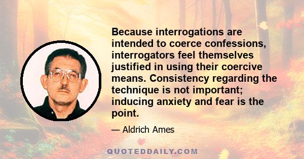 Because interrogations are intended to coerce confessions, interrogators feel themselves justified in using their coercive means. Consistency regarding the technique is not important; inducing anxiety and fear is the