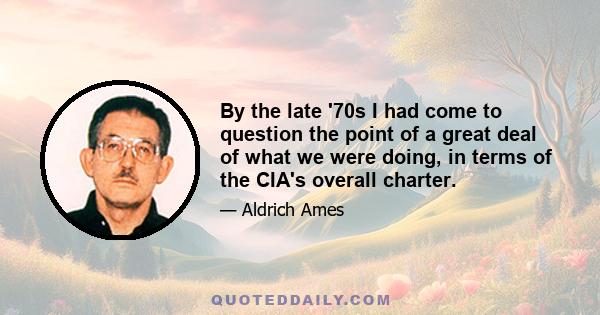 By the late '70s I had come to question the point of a great deal of what we were doing, in terms of the CIA's overall charter.