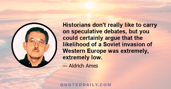 Historians don't really like to carry on speculative debates, but you could certainly argue that the likelihood of a Soviet invasion of Western Europe was extremely, extremely low.