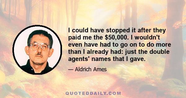 I could have stopped it after they paid me the $50,000. I wouldn't even have had to go on to do more than I already had: just the double agents' names that I gave.