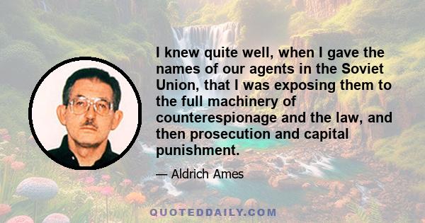 I knew quite well, when I gave the names of our agents in the Soviet Union, that I was exposing them to the full machinery of counterespionage and the law, and then prosecution and capital punishment.