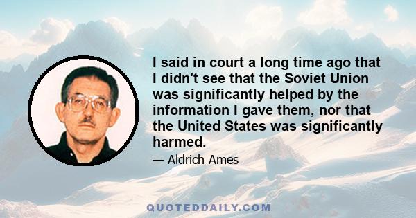 I said in court a long time ago that I didn't see that the Soviet Union was significantly helped by the information I gave them, nor that the United States was significantly harmed.