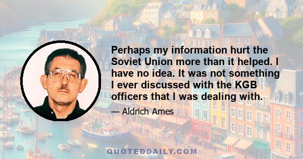 Perhaps my information hurt the Soviet Union more than it helped. I have no idea. It was not something I ever discussed with the KGB officers that I was dealing with.