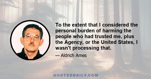 To the extent that I considered the personal burden of harming the people who had trusted me, plus the Agency, or the United States, I wasn't processing that.