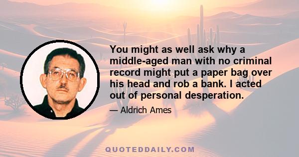 You might as well ask why a middle-aged man with no criminal record might put a paper bag over his head and rob a bank. I acted out of personal desperation.