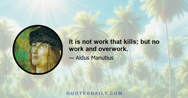 It is not work that kills; but no work and overwork.