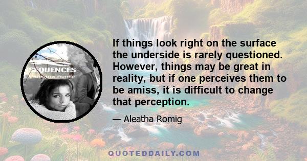 If things look right on the surface the underside is rarely questioned. However, things may be great in reality, but if one perceives them to be amiss, it is difficult to change that perception.