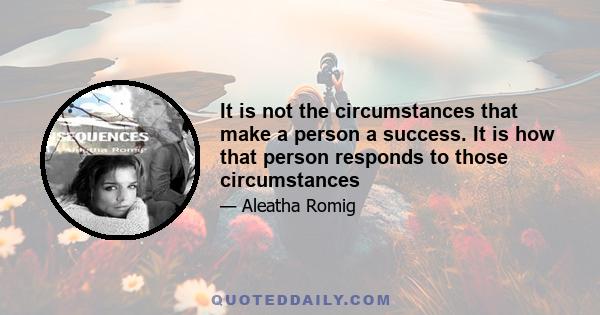 It is not the circumstances that make a person a success. It is how that person responds to those circumstances