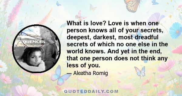 What is love? Love is when one person knows all of your secrets, deepest, darkest, most dreadful secrets of which no one else in the world knows. And yet in the end, that one person does not think any less of you.