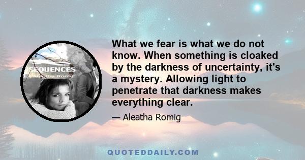 What we fear is what we do not know. When something is cloaked by the darkness of uncertainty, it's a mystery. Allowing light to penetrate that darkness makes everything clear.