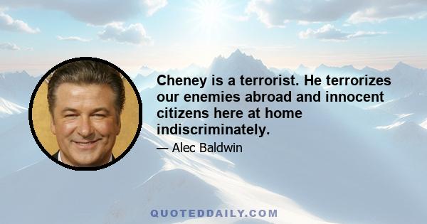 Cheney is a terrorist. He terrorizes our enemies abroad and innocent citizens here at home indiscriminately.