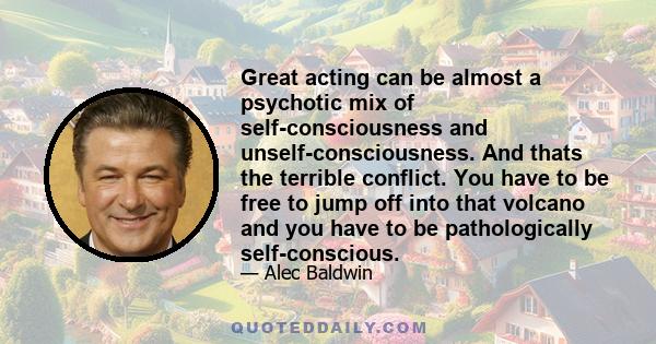 Great acting can be almost a psychotic mix of self-consciousness and unself-consciousness. And thats the terrible conflict. You have to be free to jump off into that volcano and you have to be pathologically