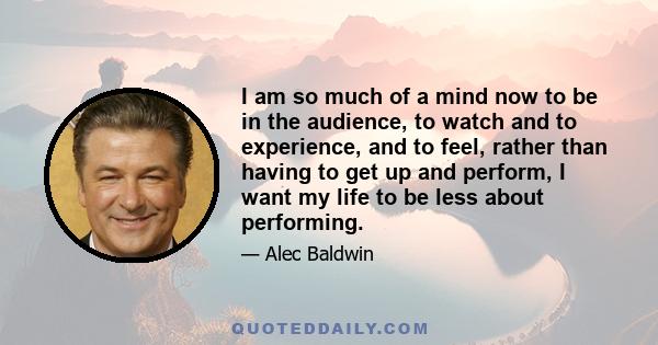 I am so much of a mind now to be in the audience, to watch and to experience, and to feel, rather than having to get up and perform, I want my life to be less about performing.