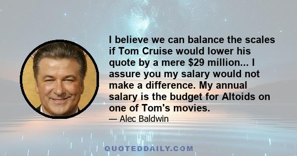 I believe we can balance the scales if Tom Cruise would lower his quote by a mere $29 million... I assure you my salary would not make a difference. My annual salary is the budget for Altoids on one of Tom's movies.