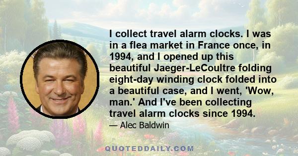 I collect travel alarm clocks. I was in a flea market in France once, in 1994, and I opened up this beautiful Jaeger-LeCoultre folding eight-day winding clock folded into a beautiful case, and I went, 'Wow, man.' And