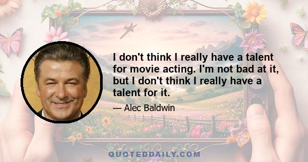 I don't think I really have a talent for movie acting. I'm not bad at it, but I don't think I really have a talent for it.