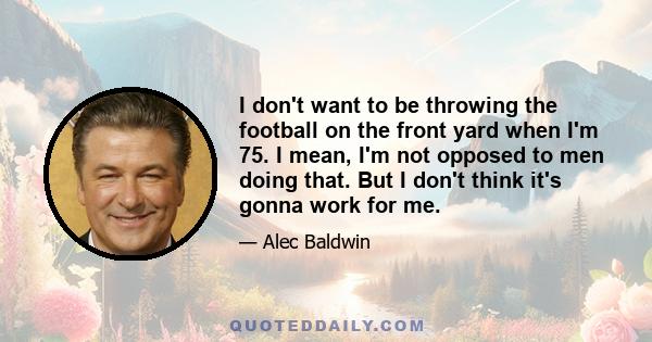 I don't want to be throwing the football on the front yard when I'm 75. I mean, I'm not opposed to men doing that. But I don't think it's gonna work for me.