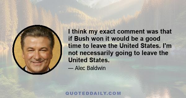 I think my exact comment was that if Bush won it would be a good time to leave the United States. I'm not necessarily going to leave the United States.