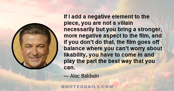 If I add a negative element to the piece, you are not a villain necessarily but you bring a stronger, more negative aspect to the film, and if you don't do that, the film goes off balance where you can't worry about