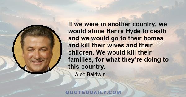 If we were in another country, we would stone Henry Hyde to death and we would go to their homes and kill their wives and their children. We would kill their families, for what they’re doing to this country.