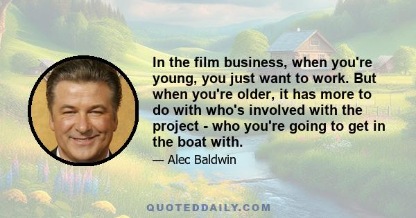 In the film business, when you're young, you just want to work. But when you're older, it has more to do with who's involved with the project - who you're going to get in the boat with.