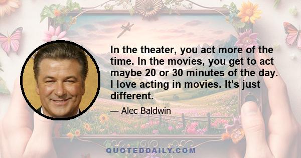 In the theater, you act more of the time. In the movies, you get to act maybe 20 or 30 minutes of the day. I love acting in movies. It's just different.