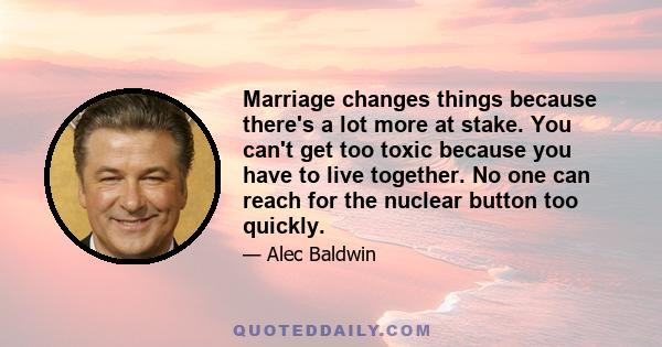 Marriage changes things because there's a lot more at stake. You can't get too toxic because you have to live together. No one can reach for the nuclear button too quickly.