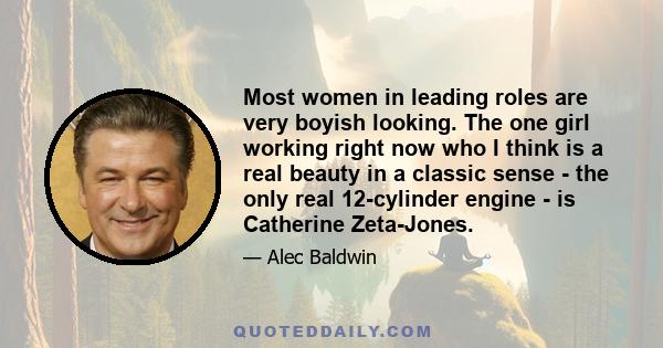 Most women in leading roles are very boyish looking. The one girl working right now who I think is a real beauty in a classic sense - the only real 12-cylinder engine - is Catherine Zeta-Jones.