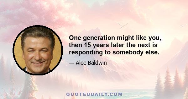 One generation might like you, then 15 years later the next is responding to somebody else.