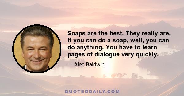 Soaps are the best. They really are. If you can do a soap, well, you can do anything. You have to learn pages of dialogue very quickly.