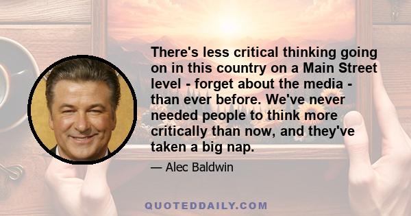 There's less critical thinking going on in this country on a Main Street level - forget about the media - than ever before. We've never needed people to think more critically than now, and they've taken a big nap.