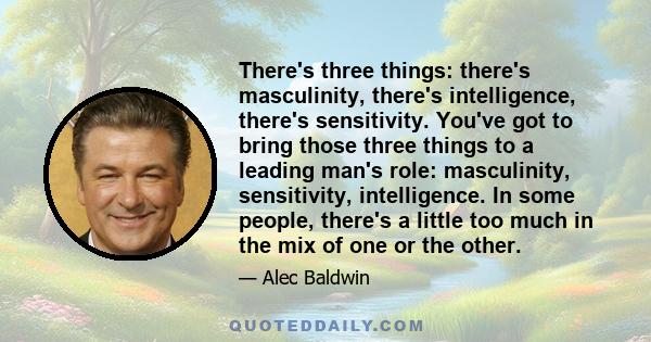 There's three things: there's masculinity, there's intelligence, there's sensitivity. You've got to bring those three things to a leading man's role: masculinity, sensitivity, intelligence. In some people, there's a