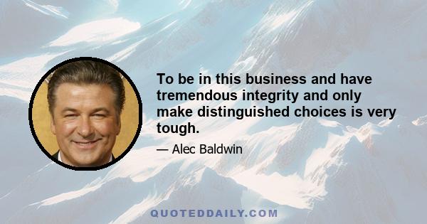 To be in this business and have tremendous integrity and only make distinguished choices is very tough.