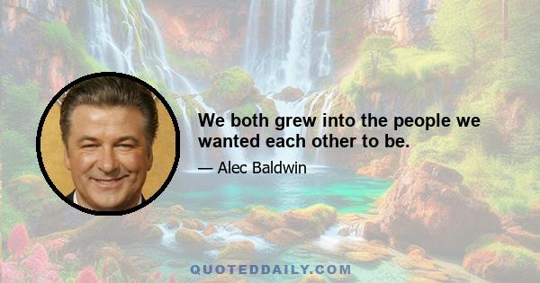 We both grew into the people we wanted each other to be.