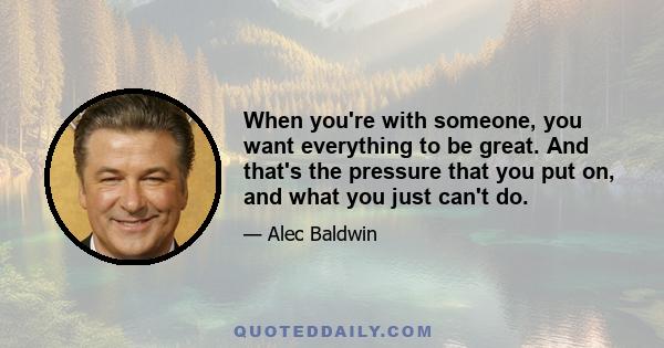 When you're with someone, you want everything to be great. And that's the pressure that you put on, and what you just can't do.