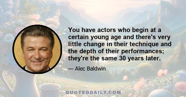 You have actors who begin at a certain young age and there's very little change in their technique and the depth of their performances; they're the same 30 years later.