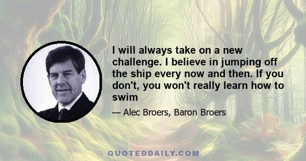 I will always take on a new challenge. I believe in jumping off the ship every now and then. If you don't, you won't really learn how to swim