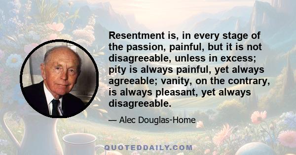 Resentment is, in every stage of the passion, painful, but it is not disagreeable, unless in excess; pity is always painful, yet always agreeable; vanity, on the contrary, is always pleasant, yet always disagreeable.