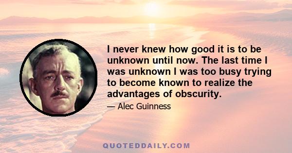 I never knew how good it is to be unknown until now. The last time I was unknown I was too busy trying to become known to realize the advantages of obscurity.