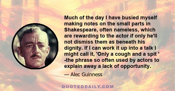 Much of the day I have busied myself making notes on the small parts in Shakespeare, often nameless, which are rewarding to the actor if only he'll not dismiss them as beneath his dignity. If I can work it up into a