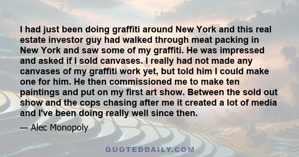 I had just been doing graffiti around New York and this real estate investor guy had walked through meat packing in New York and saw some of my graffiti. He was impressed and asked if I sold canvases. I really had not