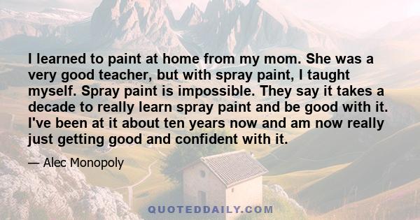 I learned to paint at home from my mom. She was a very good teacher, but with spray paint, I taught myself. Spray paint is impossible. They say it takes a decade to really learn spray paint and be good with it. I've