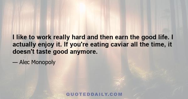 I like to work really hard and then earn the good life. I actually enjoy it. If you're eating caviar all the time, it doesn't taste good anymore.