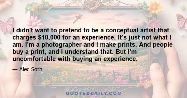 I didn't want to pretend to be a conceptual artist that charges $10,000 for an experience. It's just not what I am. I'm a photographer and I make prints. And people buy a print, and I understand that. But I'm