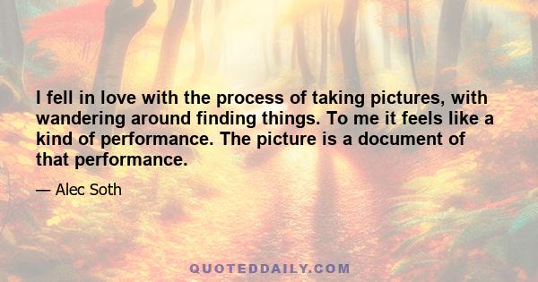 I fell in love with the process of taking pictures, with wandering around finding things. To me it feels like a kind of performance. The picture is a document of that performance.