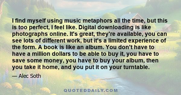 I find myself using music metaphors all the time, but this is too perfect, I feel like. Digital downloading is like photographs online. It's great, they're available, you can see lots of different work, but it's a