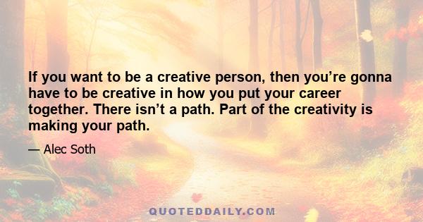 If you want to be a creative person, then you’re gonna have to be creative in how you put your career together. There isn’t a path. Part of the creativity is making your path.